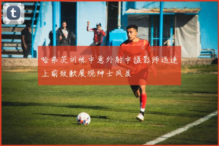 哈弗茨训练中意外射中摄影师迅速上前致歉展现绅士风度