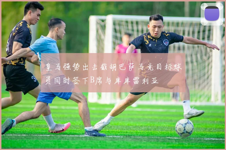皇马强势出击截胡巴萨马竞目标球员同时签下B席与库库雷利亚