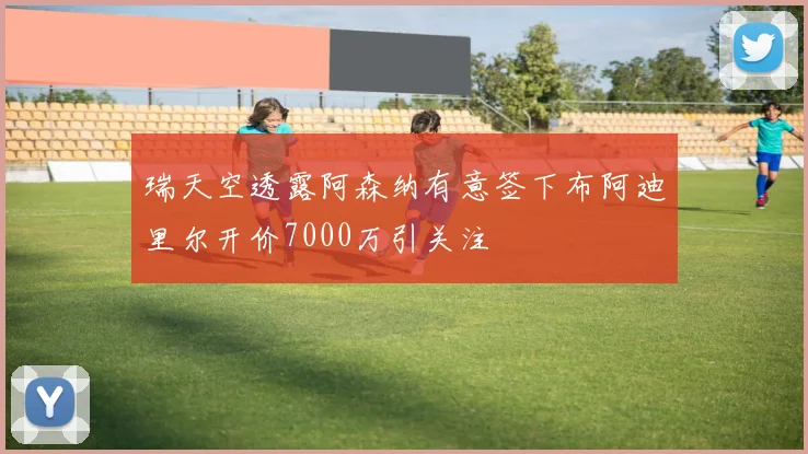 瑞天空透露阿森纳有意签下布阿迪里尔开价7000万引关注