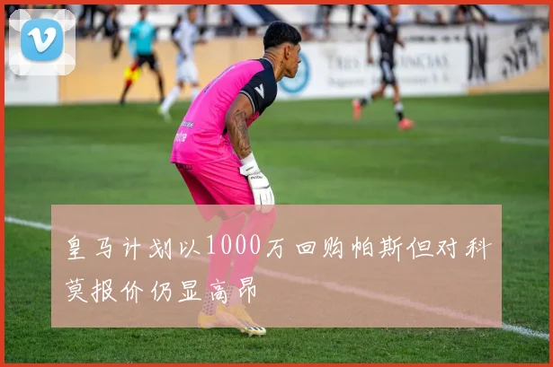 皇马计划以1000万回购帕斯但对科莫报价仍显高昂