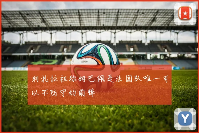 利扎拉祖称姆巴佩是法国队唯一可以不防守的前锋
