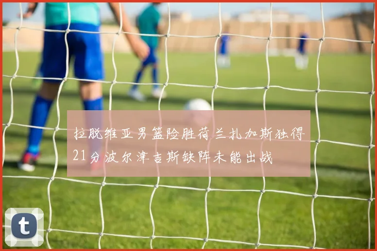 拉脱维亚男篮险胜荷兰扎加斯独得21分波尔津吉斯缺阵未能出战