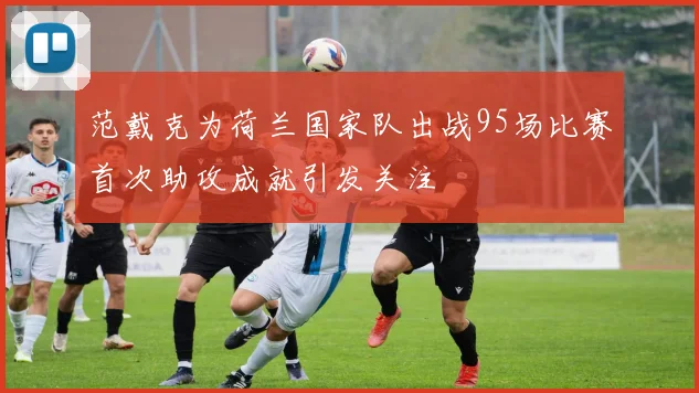 范戴克为荷兰国家队出战95场比赛首次助攻成就引发关注