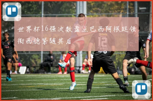 世界杯16强次数盘点巴西阿根廷领衔西德紧随其后