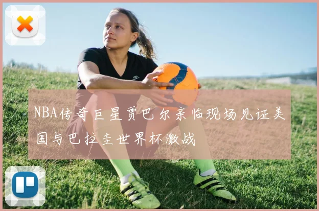 NBA传奇巨星贾巴尔亲临现场见证美国与巴拉圭世界杯激战