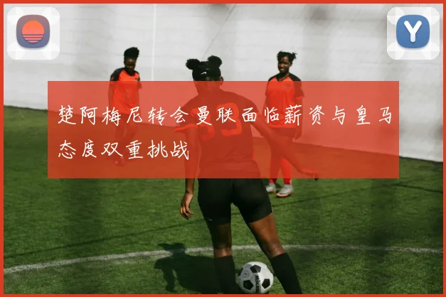 楚阿梅尼转会曼联面临薪资与皇马态度双重挑战
