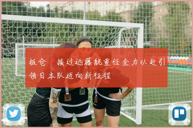 板仓滉接过远藤航重任全力以赴引领日本队迈向新征程