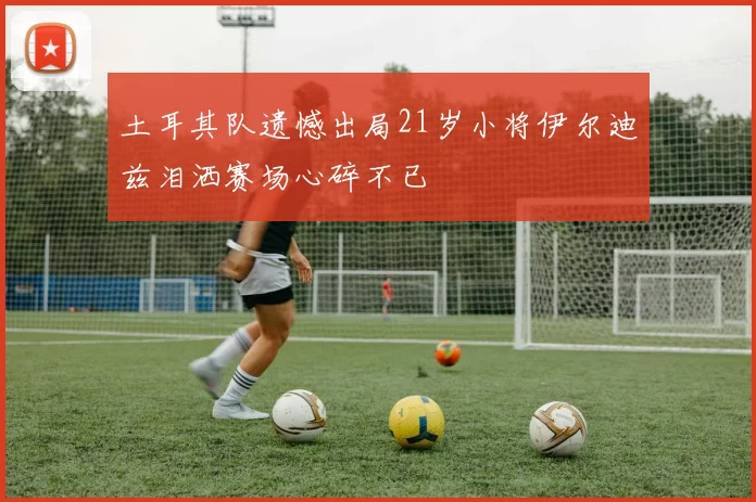 土耳其队遗憾出局21岁小将伊尔迪兹泪洒赛场心碎不已