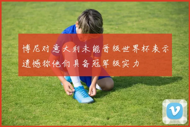 博尼对意大利未能晋级世界杯表示遗憾称他们具备冠军级实力