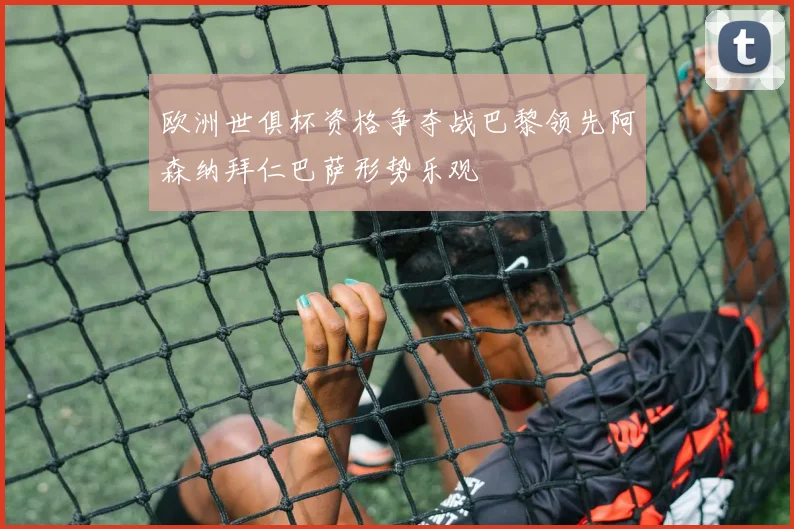 欧洲世俱杯资格争夺战巴黎领先阿森纳拜仁巴萨形势乐观
