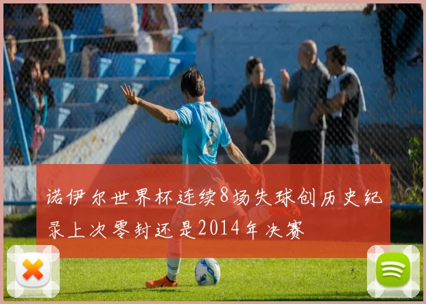 诺伊尔世界杯连续8场失球创历史纪录上次零封还是2014年决赛
